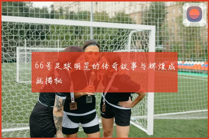 66号足球明星的传奇故事与辉煌成就揭秘