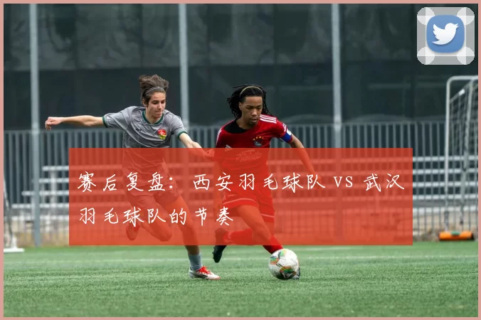 赛后复盘：西安羽毛球队 vs 武汉羽毛球队的节奏