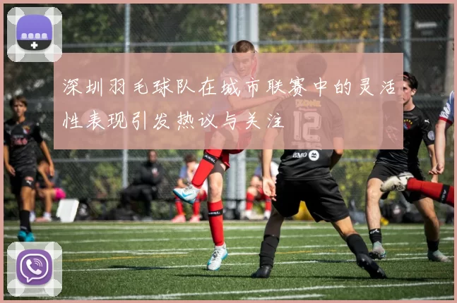 深圳羽毛球队在城市联赛中的灵活性表现引发热议与关注