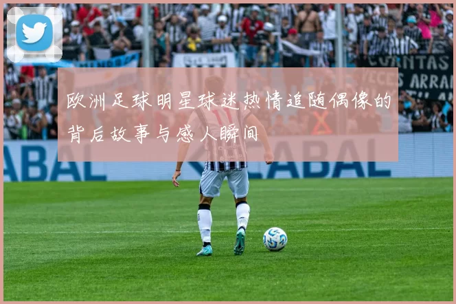 欧洲足球明星球迷热情追随偶像的背后故事与感人瞬间