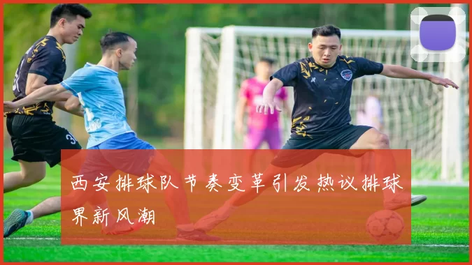 西安排球队节奏变革引发热议排球界新风潮